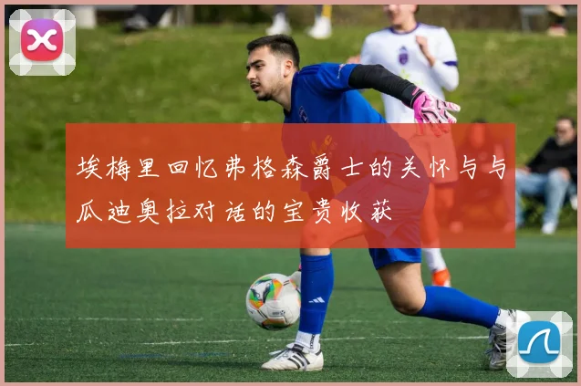 埃梅里回忆弗格森爵士的关怀与与瓜迪奥拉对话的宝贵收获