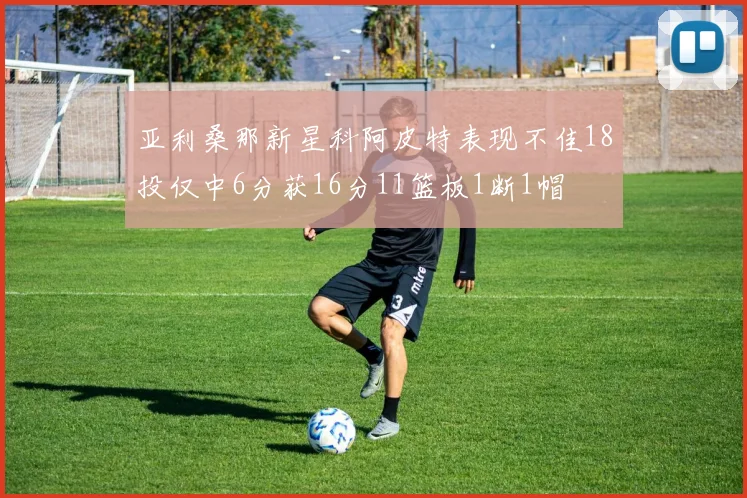 亚利桑那新星科阿皮特表现不佳18投仅中6分获16分11篮板1断1帽