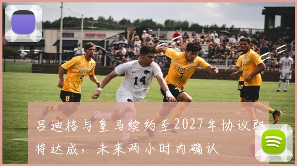 吕迪格与皇马续约至2027年协议即将达成，未来两小时内确认
