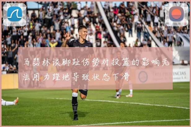 马瑟林谈脚趾伤势对投篮的影响无法用力蹬地导致状态下滑