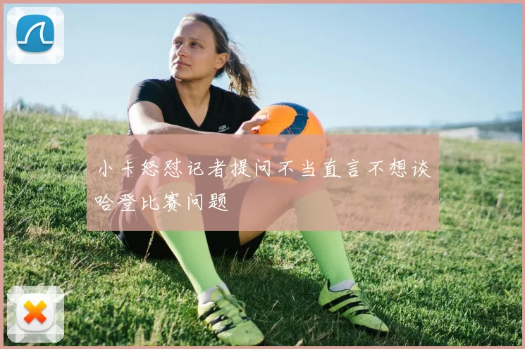 小卡怒怼记者提问不当直言不想谈哈登比赛问题