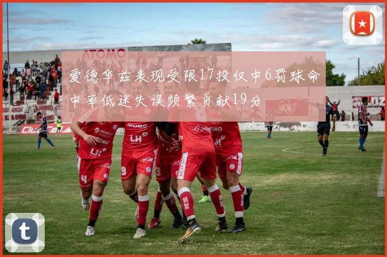 爱德华兹表现受限17投仅中6罚球命中率低迷失误频繁贡献19分