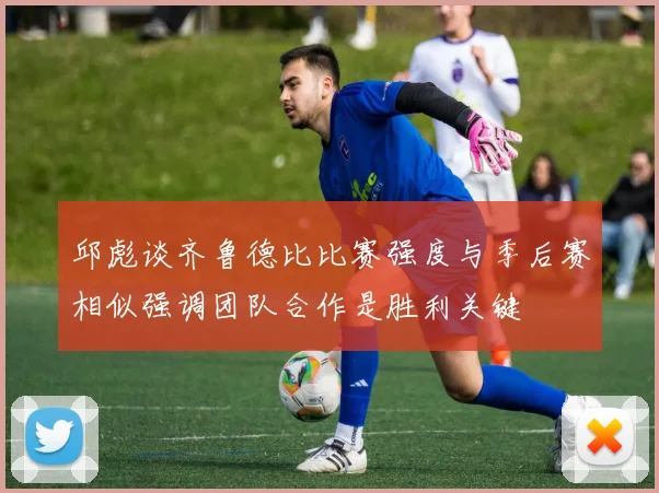 邱彪谈齐鲁德比比赛强度与季后赛相似强调团队合作是胜利关键