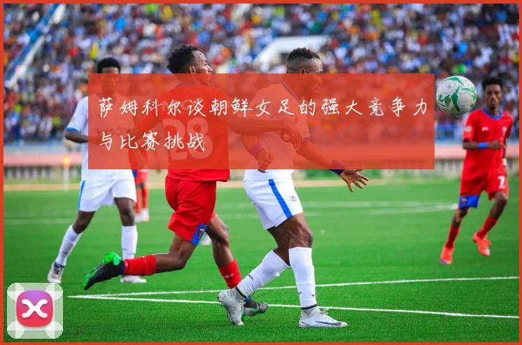 萨姆科尔谈朝鲜女足的强大竞争力与比赛挑战