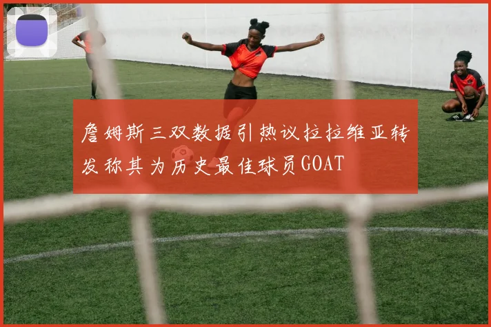 詹姆斯三双数据引热议拉拉维亚转发称其为历史最佳球员GOAT