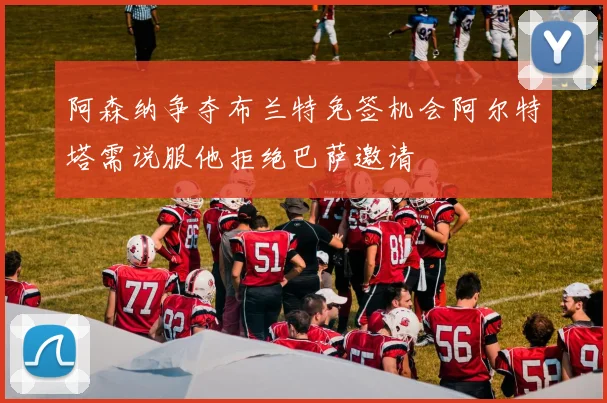 阿森纳争夺布兰特免签机会阿尔特塔需说服他拒绝巴萨邀请