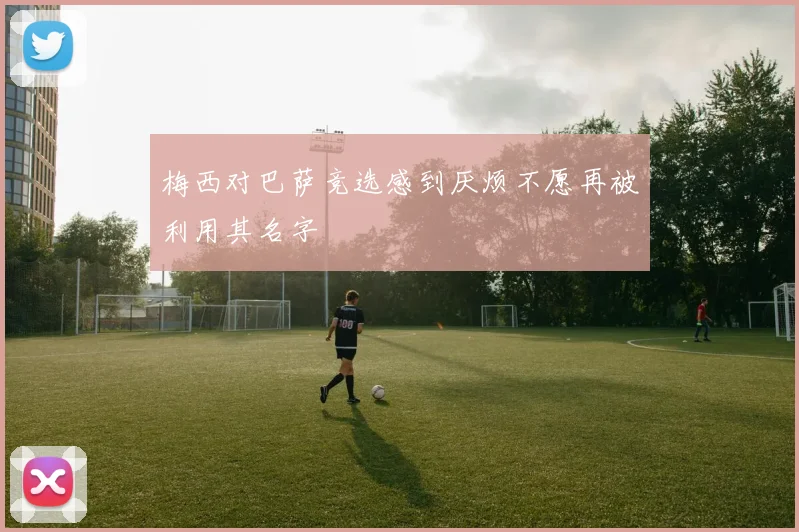 梅西对巴萨竞选感到厌烦不愿再被利用其名字
