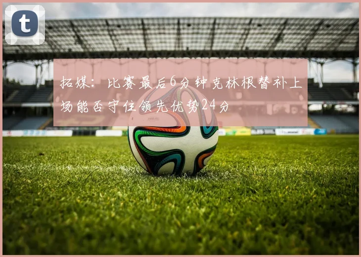 拓媒：比赛最后6分钟克林根替补上场能否守住领先优势24分