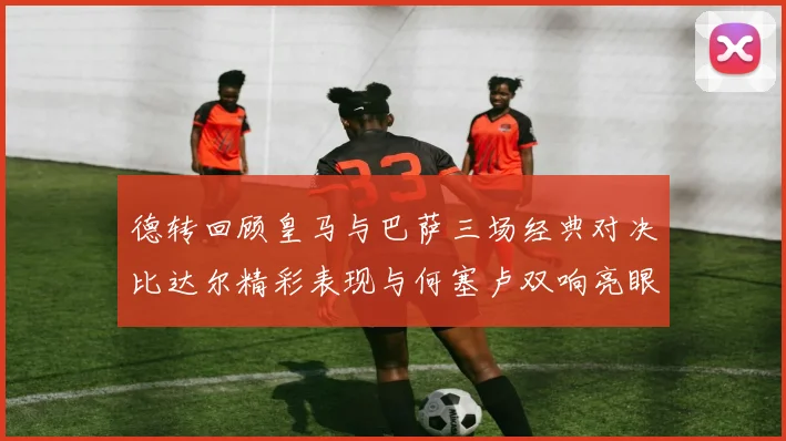 德转回顾皇马与巴萨三场经典对决比达尔精彩表现与何塞卢双响亮眼