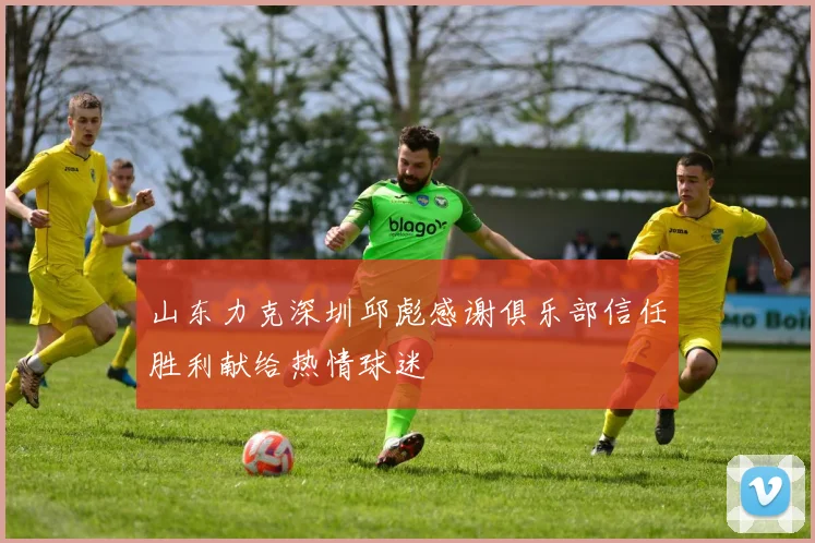 山东力克深圳邱彪感谢俱乐部信任胜利献给热情球迷