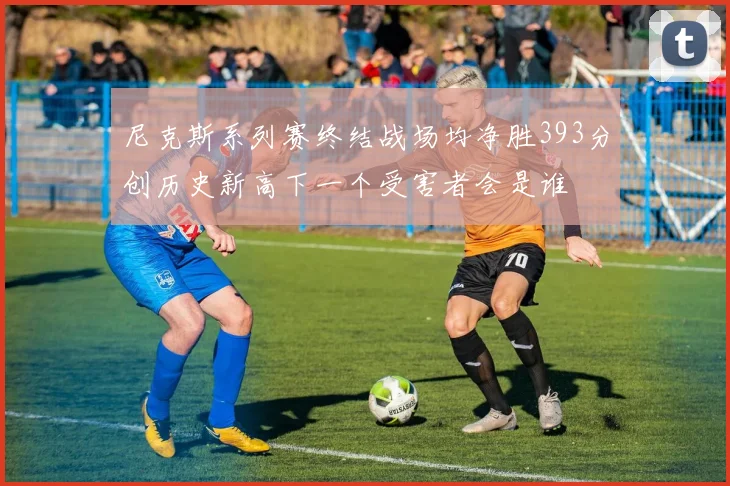 尼克斯系列赛终结战场均净胜393分创历史新高下一个受害者会是谁