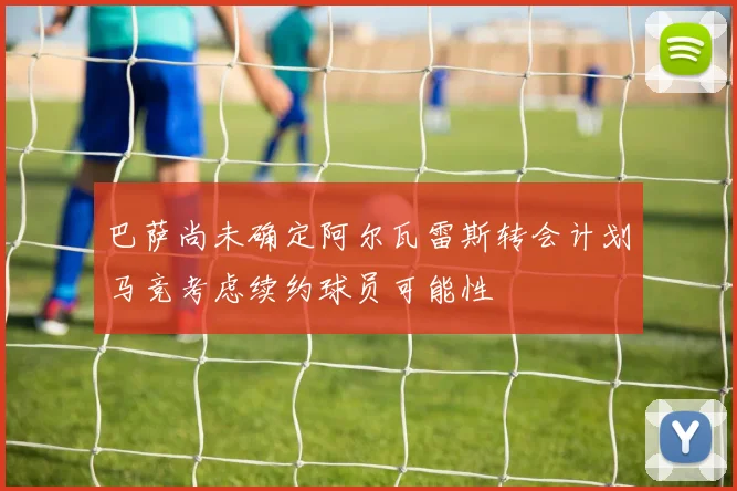 巴萨尚未确定阿尔瓦雷斯转会计划马竞考虑续约球员可能性