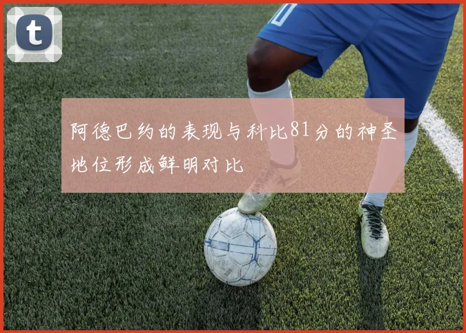 阿德巴约的表现与科比81分的神圣地位形成鲜明对比