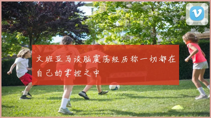 文班亚马谈脑震荡经历称一切都在自己的掌控之中