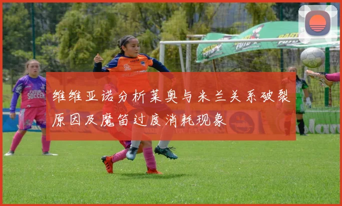 维维亚诺分析莱奥与米兰关系破裂原因及魔笛过度消耗现象