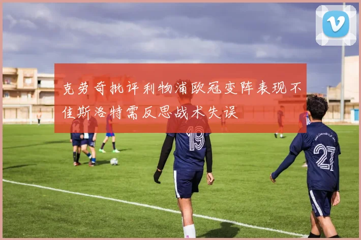克劳奇批评利物浦欧冠变阵表现不佳斯洛特需反思战术失误