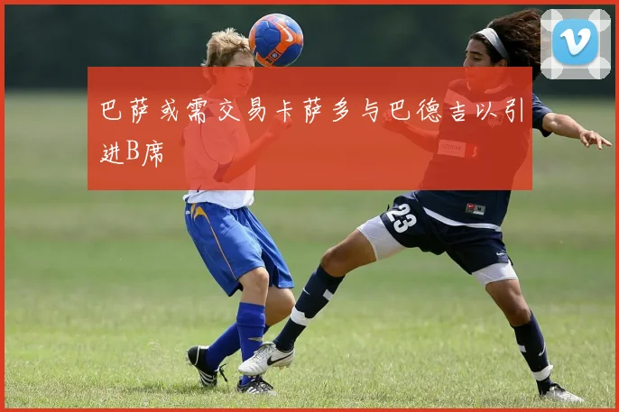 巴萨或需交易卡萨多与巴德吉以引进B席